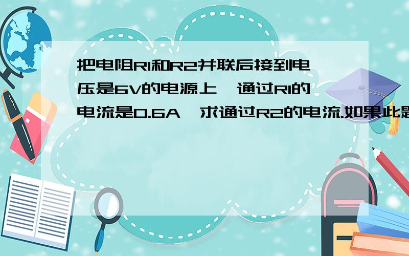 把电阻R1和R2并联后接到电压是6V的电源上,通过R1的电流是0.6A,求通过R2的电流.如果此题缺少条件请告诉我