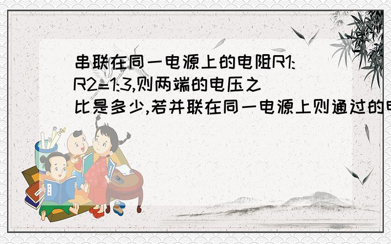 串联在同一电源上的电阻R1:R2=1:3,则两端的电压之比是多少,若并联在同一电源上则通过的电流之比是多少