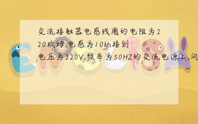 交流接触器电感线圈的电阻为220欧姆,电感为10H,接到电压为220V,频率为50HZ的交流电源上,问线圈中电流多大?如果不小心将此接触器接到220V的直流电源上,问线圈中电流又将多大?若线圈允许通过