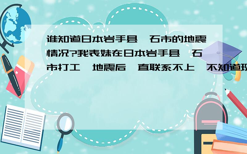 谁知道日本岩手县釜石市的地震情况?我表妹在日本岩手县釜石市打工,地震后一直联系不上,不知道现在是否平安,一家人都很担心,谁知道岩手县那里地震具体情况怎么样啊?表妹的名字叫宋晓