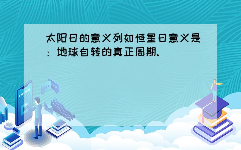 太阳日的意义列如恒星日意义是：地球自转的真正周期.