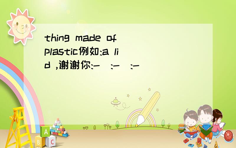 thing made of plastic例如:a lid ,谢谢你:-):-):-)