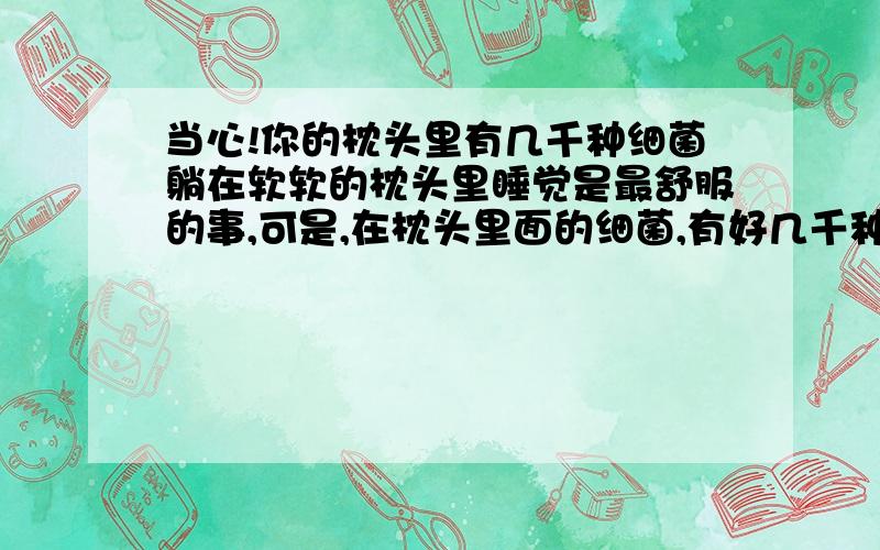 当心!你的枕头里有几千种细菌躺在软软的枕头里睡觉是最舒服的事,可是,在枕头里面的细菌,有好几千种,有的可能会引发哮喘病!人类离不开睡眠,而睡眠又离不开枕头,枕头可以说是相伴时间