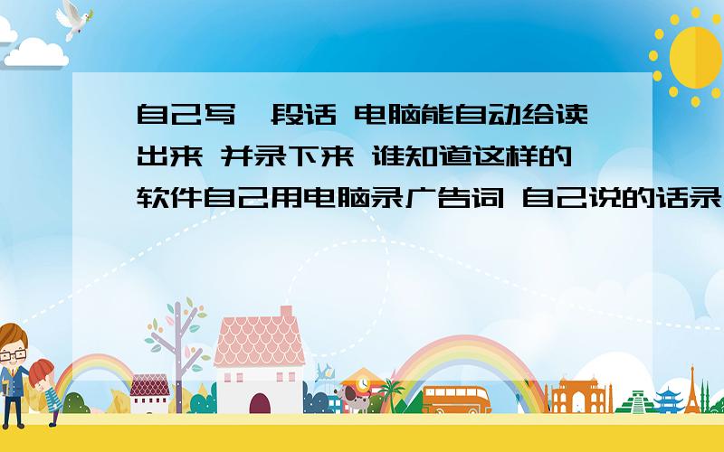 自己写一段话 电脑能自动给读出来 并录下来 谁知道这样的软件自己用电脑录广告词 自己说的话录出的效果不好听