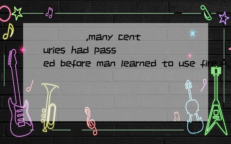 ____,many centuries had passed before man learned to use fire.A.Since it is known to us all B.As long as it is knownC.As is known to us all D.What is known to us allWhich one?Why?