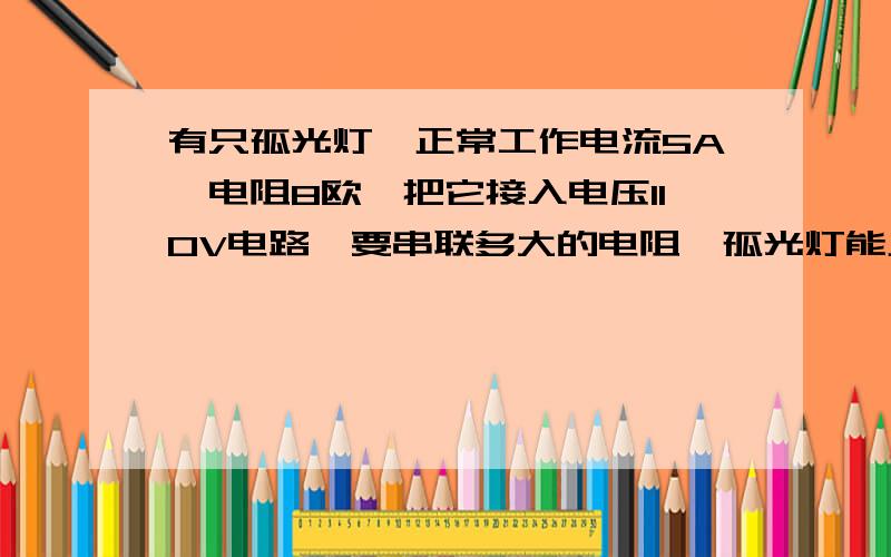 有只孤光灯,正常工作电流5A,电阻8欧,把它接入电压110V电路,要串联多大的电阻,孤光灯能正常工作?