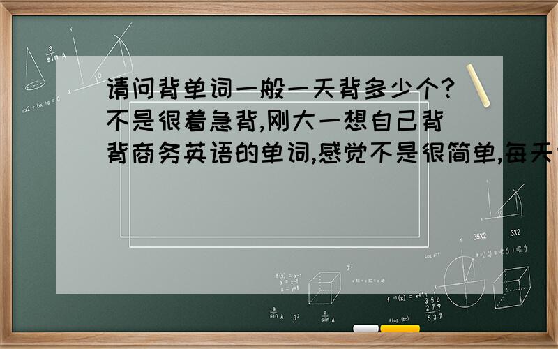 请问背单词一般一天背多少个?不是很着急背,刚大一想自己背背商务英语的单词,感觉不是很简单,每天背多少个可以记牢点?背太多了怕忘记了.太少也不太好.