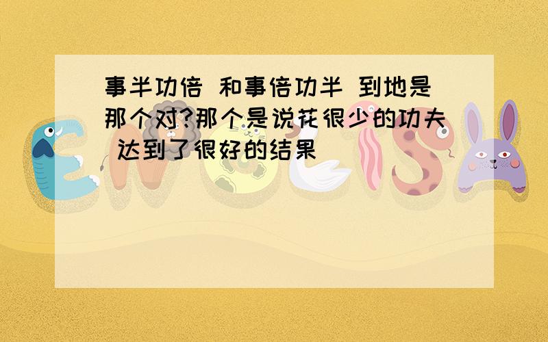 事半功倍 和事倍功半 到地是那个对?那个是说花很少的功夫 达到了很好的结果