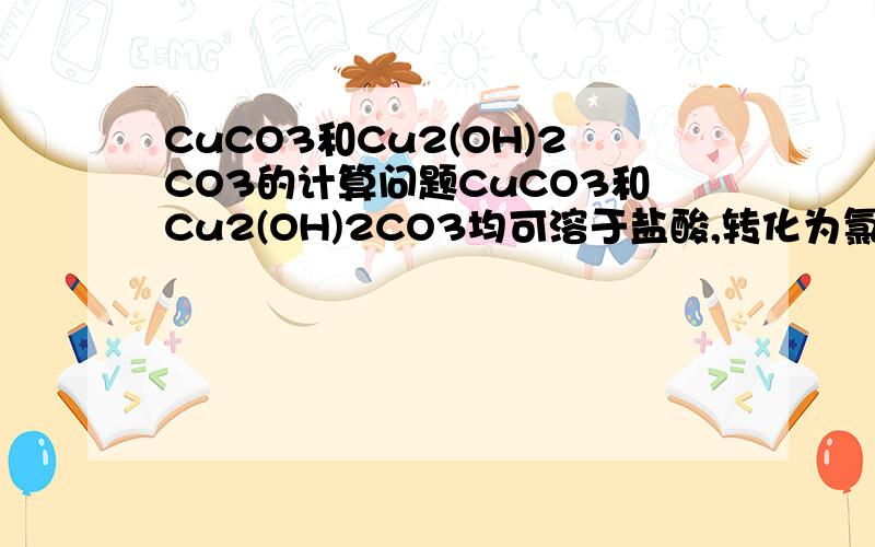 CuCO3和Cu2(OH)2CO3的计算问题CuCO3和Cu2(OH)2CO3均可溶于盐酸,转化为氯化铜；在高温下这两种化合物均能分解成氧化铜.溶解28.4g上述混合物,消耗1mol/L的盐酸500ml.灼烧等物质量的上述混合物,得到氧