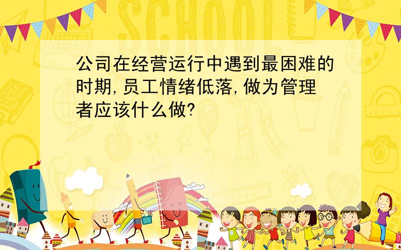 公司在经营运行中遇到最困难的时期,员工情绪低落,做为管理者应该什么做?