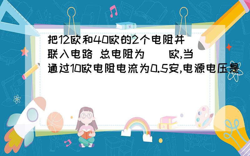 把12欧和40欧的2个电阻并联入电路 总电阻为（）欧,当通过10欧电阻电流为0.5安,电源电压是（） 伏通过40欧电阻的电流（）安,干路电流（安）