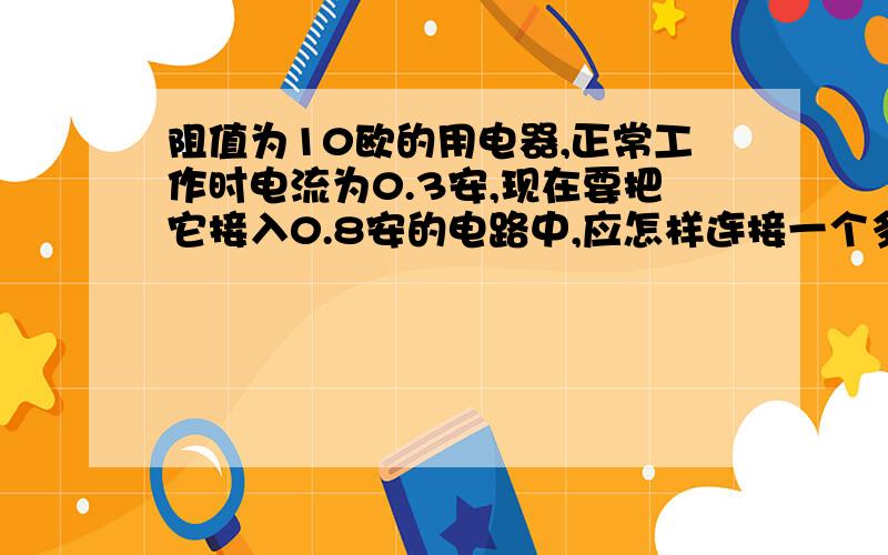 阻值为10欧的用电器,正常工作时电流为0.3安,现在要把它接入0.8安的电路中,应怎样连接一个多大的电阻?不光要解题过程,重在分析过程,最好还加上同类的题目