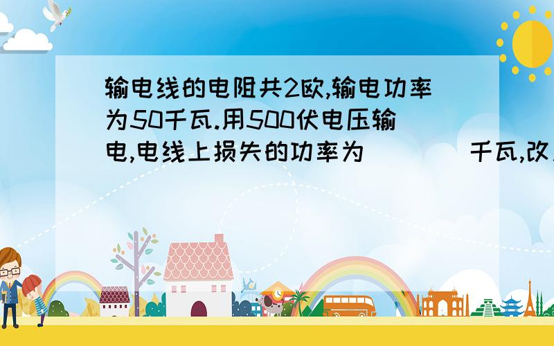 输电线的电阻共2欧,输电功率为50千瓦.用500伏电压输电,电线上损失的功率为____千瓦,改用10千伏电压输电,电线上损失的功率为________千瓦我要详细的推理和解说