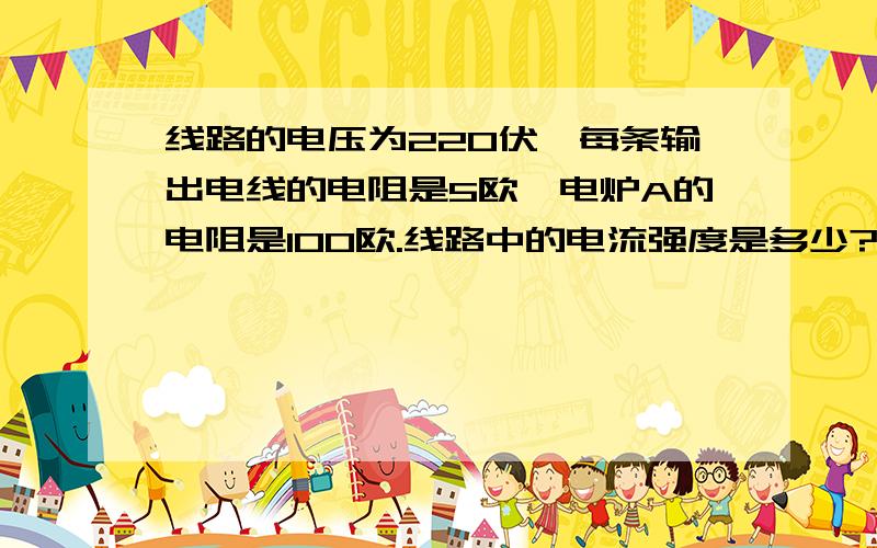 线路的电压为220伏,每条输出电线的电阻是5欧,电炉A的电阻是100欧.线路中的电流强度是多少?电炉上的电压是多少?电炉的电压是多少?