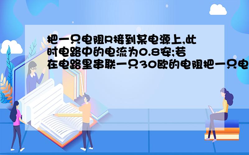 把一只电阻R接到某电源上,此时电路中的电流为0.8安;若在电路里串联一只30欧的电阻把一只电阻R接到某电源上,此时电路中的电流为0.8安;若在电路里串联一只30欧的电阻，此时电路的电流为0.6