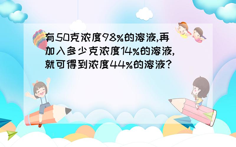 有50克浓度98%的溶液,再加入多少克浓度14%的溶液,就可得到浓度44%的溶液?