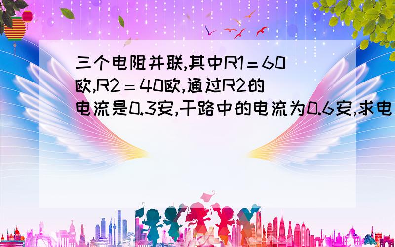 三个电阻并联,其中R1＝60欧,R2＝40欧,通过R2的电流是0.3安,干路中的电流为0.6安,求电阻R3的阻值