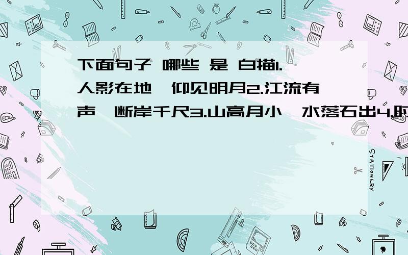 下面句子 哪些 是 白描1.人影在地,仰见明月2.江流有声,断岸千尺3.山高月小,水落石出4.时夜将半,四顾寂寥5.曾明月之几何6.山鸣谷应,风起水涌