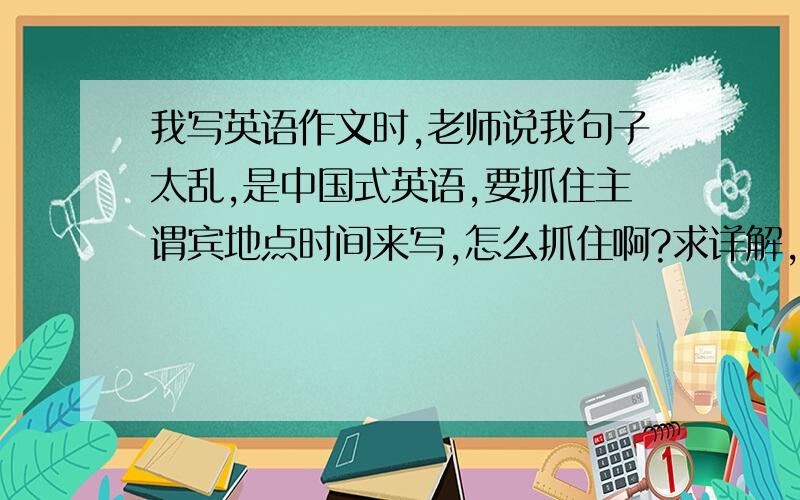 我写英语作文时,老师说我句子太乱,是中国式英语,要抓住主谓宾地点时间来写,怎么抓住啊?求详解,要举一些列子?