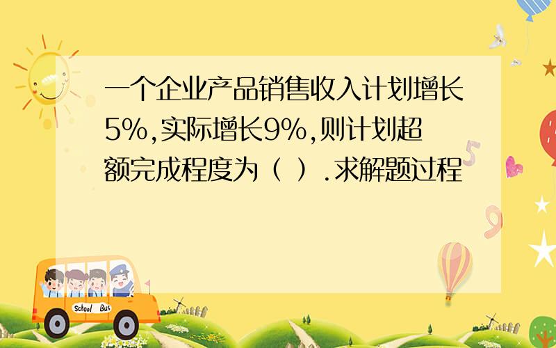 一个企业产品销售收入计划增长5％,实际增长9％,则计划超额完成程度为（ ）.求解题过程