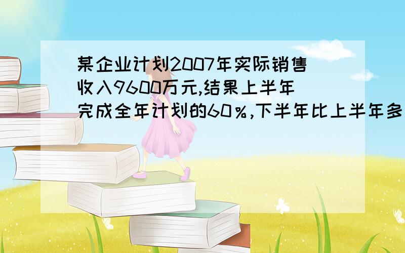 某企业计划2007年实际销售收入9600万元,结果上半年完成全年计划的60％,下半年比上半年多完成50万元,全年超额完成多少万元