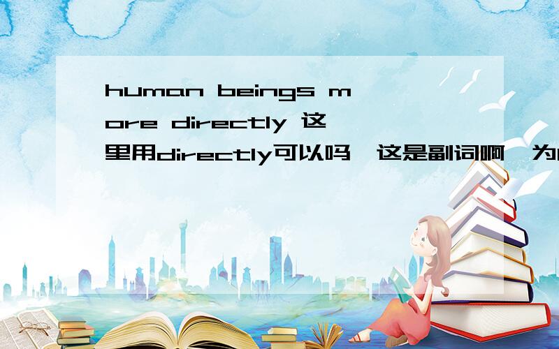 human beings more directly 这里用directly可以吗,这是副词啊,为human beings more directly这里用directly可以吗,这是副词啊,为什么啊,