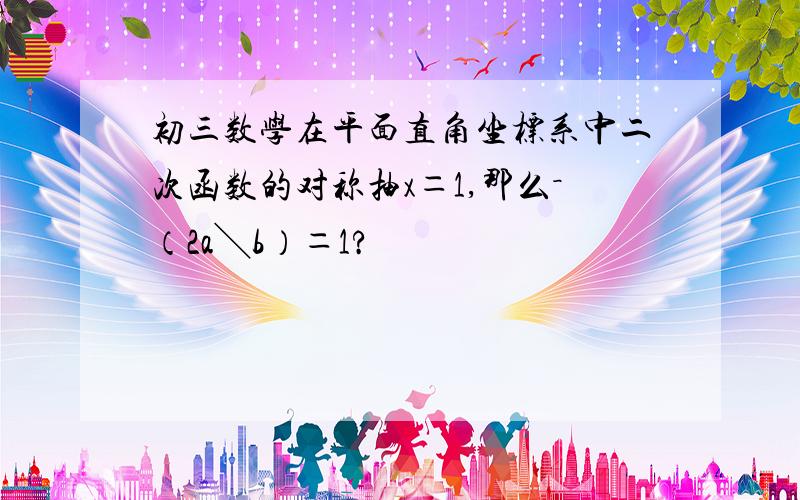 初三数学在平面直角坐标系中二次函数的对称抽x＝1,那么－（2a╲b）＝1?