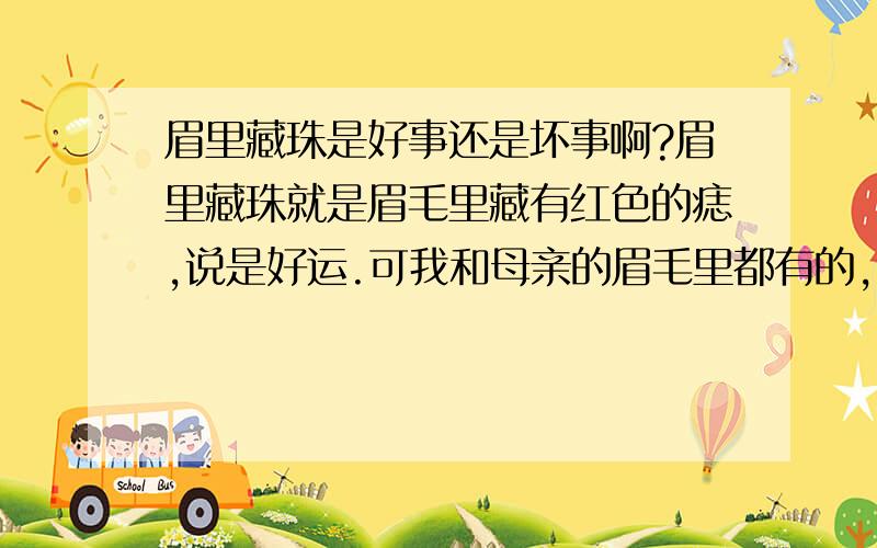 眉里藏珠是好事还是坏事啊?眉里藏珠就是眉毛里藏有红色的痣,说是好运.可我和母亲的眉毛里都有的,母亲辛苦一生短命而去,我呢也是坎坷连连,所以我觉得眉毛里这种红色的痣不是好事.有懂