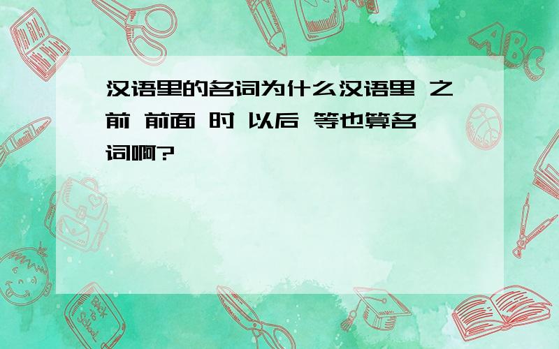 汉语里的名词为什么汉语里 之前 前面 时 以后 等也算名词啊?