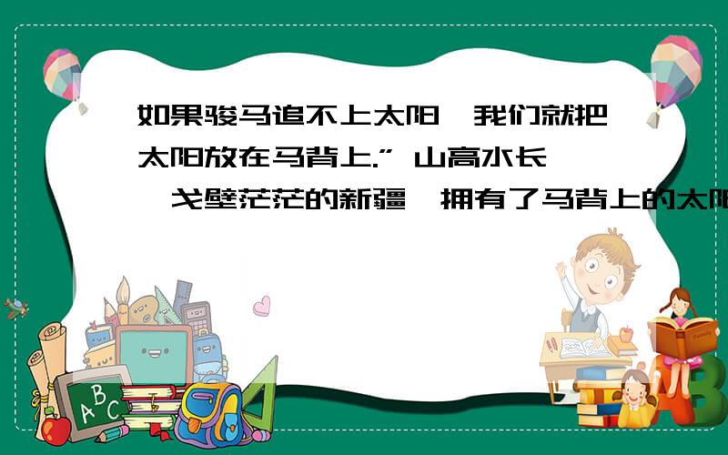 如果骏马追不上太阳,我们就把太阳放在马背上.” 山高水长,戈壁茫茫的新疆,拥有了马背上的太阳——太阳能收集板.有了明亮的“太阳”,戈壁的生活不再是苍凉的寂寞,因为太阳的能量送来