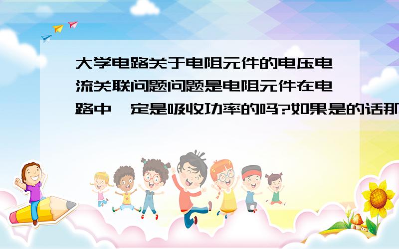 大学电路关于电阻元件的电压电流关联问题问题是电阻元件在电路中一定是吸收功率的吗?如果是的话那麽在画电阻的电流电压参考方向时是不是必须画成关键的