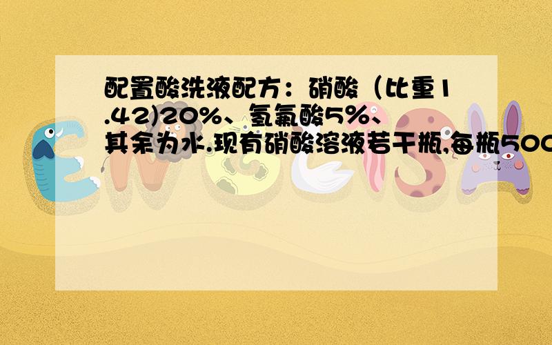 配置酸洗液配方：硝酸（比重1.42)20%、氢氟酸5％、其余为水.现有硝酸溶液若干瓶,每瓶500ml,浓度为65％；氢氟酸每瓶500ml,浓度为40％,请问需要多少硝酸,多少氢氟酸,加多少水?