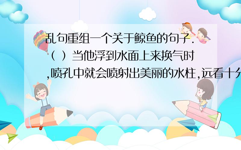 乱句重组一个关于鲸鱼的句子.（ ）当他浮到水面上来换气时,喷孔中就会喷射出美丽的水柱,远看十分壮观.（ ）鲸的外形像鱼,但却用肺呼吸,身体长1.25~30米,体重可达23~136吨.（ ）鲸肉可以食