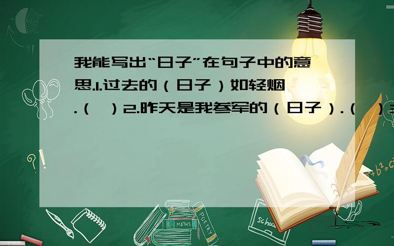 我能写出“日子”在句子中的意思.1.过去的（日子）如轻烟.（ ）2.昨天是我参军的（日子）.（ ）3.（日子）从水盆里过去.（ ）4.他的（日子）真是不好过.（ ）5.八千多（日子）已经从我手