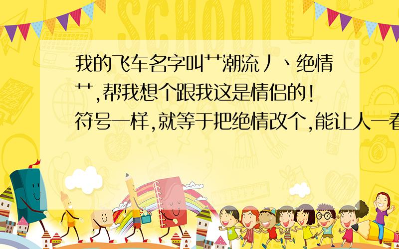 我的飞车名字叫艹潮流丿丶绝情艹,帮我想个跟我这是情侣的!符号一样,就等于把绝情改个,能让人一看就知道是情侣的!