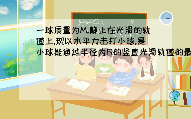 一球质量为M,静止在光滑的轨道上,现以水平力击打小球,是小球能通过半径为R的竖直光滑轨道的最高点C（即从一圆的最低点划至最高点,位移为圆的直径）则水平力对小球所做的功至少为多少