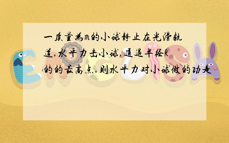 一质量为m的小球静止在光滑轨道,水平力击小球,通过半径R的的最高点,则水平力对小球做的功是