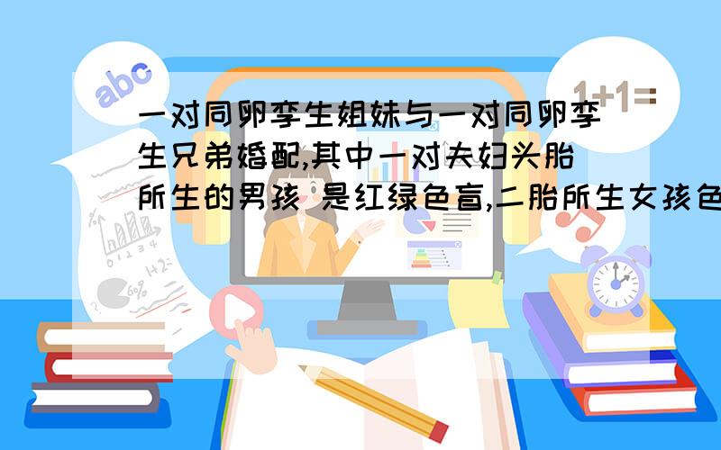 一对同卵孪生姐妹与一对同卵孪生兄弟婚配,其中一对夫妇头胎所生的男孩 是红绿色盲,二胎所生女孩色觉正常；另一对夫妇头胎所生的女孩是红绿色盲患者,二胎所生的男孩色觉正常,这两对