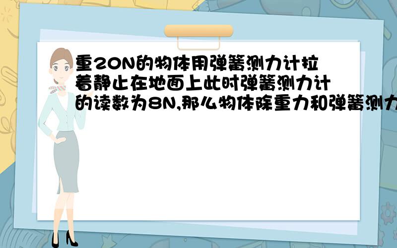 重20N的物体用弹簧测力计拉着静止在地面上此时弹簧测力计的读数为8N,那么物体除重力和弹簧测力计的拉力作用外,还受到哪些力作用?这些力的大小各是多少?方向如何?