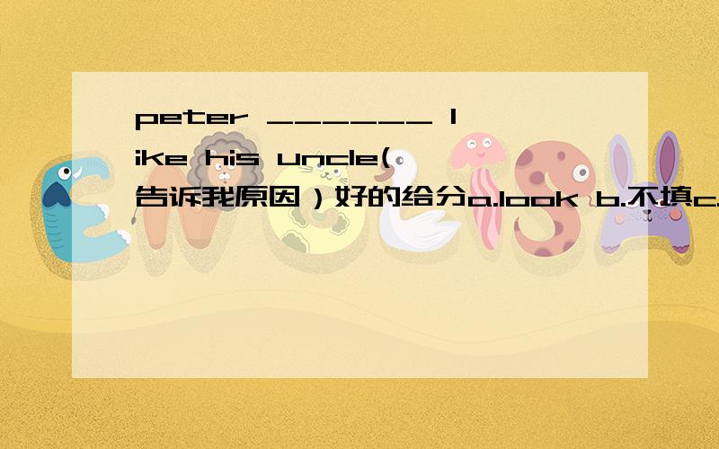 peter ______ like his uncle(告诉我原因）好的给分a.look b.不填c.ared.looks