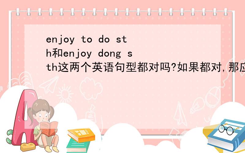 enjoy to do sth和enjoy dong sth这两个英语句型都对吗?如果都对,那应该怎么用呢?