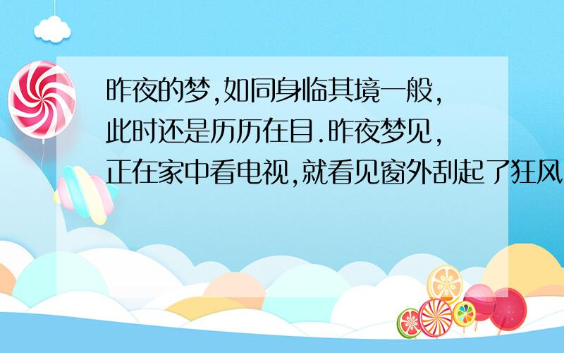 昨夜的梦,如同身临其境一般,此时还是历历在目.昨夜梦见,正在家中看电视,就看见窗外刮起了狂风,树叶在空中飞舞.几分钟过后,就看见了一股龙卷风,眼睁睁的看见它卷起了前面的楼,卷到空中