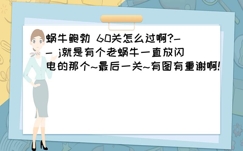 蜗牛鲍勃 60关怎么过啊?-- j就是有个老蜗牛一直放闪电的那个~最后一关~有图有重谢啊!