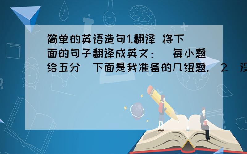 简单的英语造句1.翻译 将下面的句子翻译成英文：（每小题给五分）下面是我准备的几组题.（2）没了.2.几对问答（一组问答给五分）比如说：1.Which is bigger,the sun or the earth?The sun is bigger than