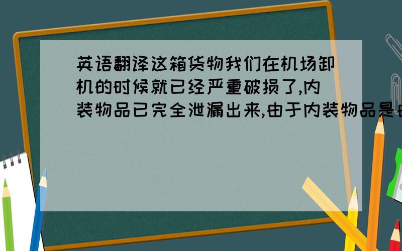 英语翻译这箱货物我们在机场卸机的时候就已经严重破损了,内装物品已完全泄漏出来,由于内装物品是由食物和洗头水装在一起,破损严重,我们无法继续发往前程,现退回你们处理.