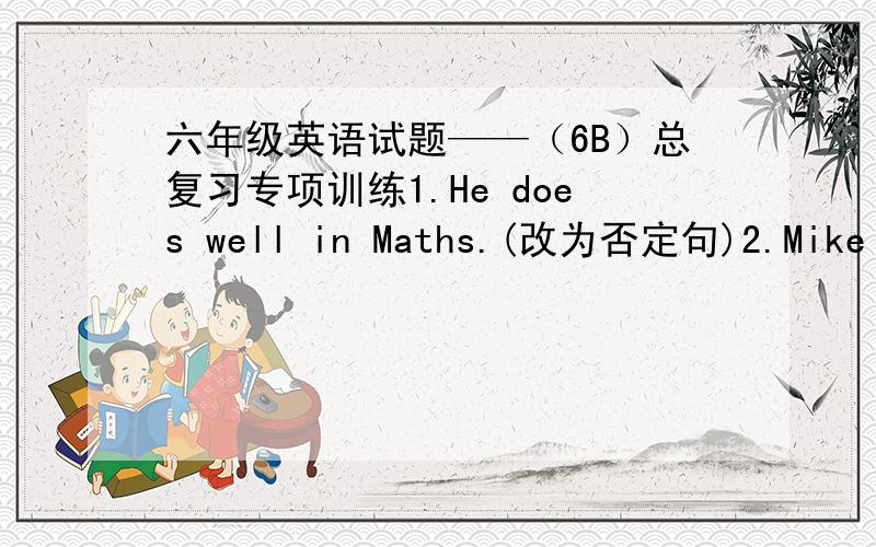 六年级英语试题——（6B）总复习专项训练1.He does well in Maths.(改为否定句)2.Mike runs as fast as Ben.（改为一般疑问句）3.I get up at six thirty every day.（用yesterday morning 替代every day）4.Jim is good at Engli