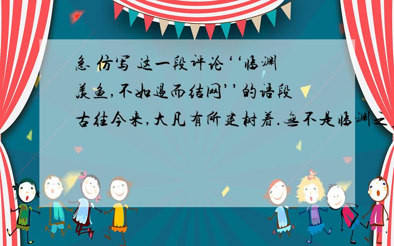 急 仿写 这一段评论‘‘临渊羡鱼,不如退而结网’’的语段古往今来,大凡有所建树着.无不是临渊之后退而结网着.如果哥伦布只是‘‘临渊羡鱼’’,而不去辞风斩浪,扬帆远航,他又怎么会有