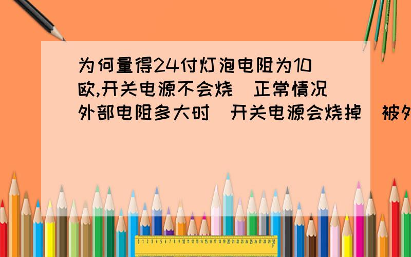 为何量得24付灯泡电阻为10欧,开关电源不会烧　正常情况外部电阻多大时　开关电源会烧掉　被外部短路烧...为何量得24付灯泡电阻为10欧,开关电源不会烧　正常情况外部电阻多大时　开关电