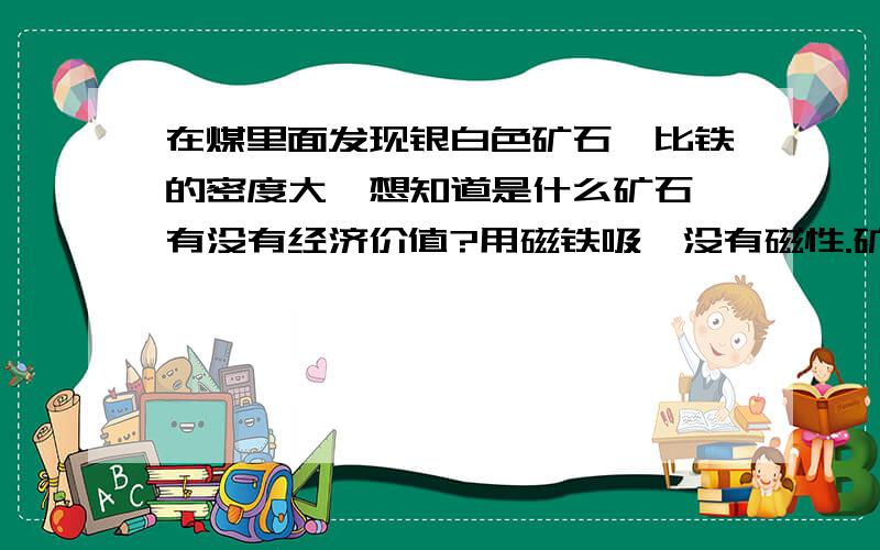 在煤里面发现银白色矿石,比铁的密度大,想知道是什么矿石,有没有经济价值?用磁铁吸,没有磁性.矿石一面有峰眼.