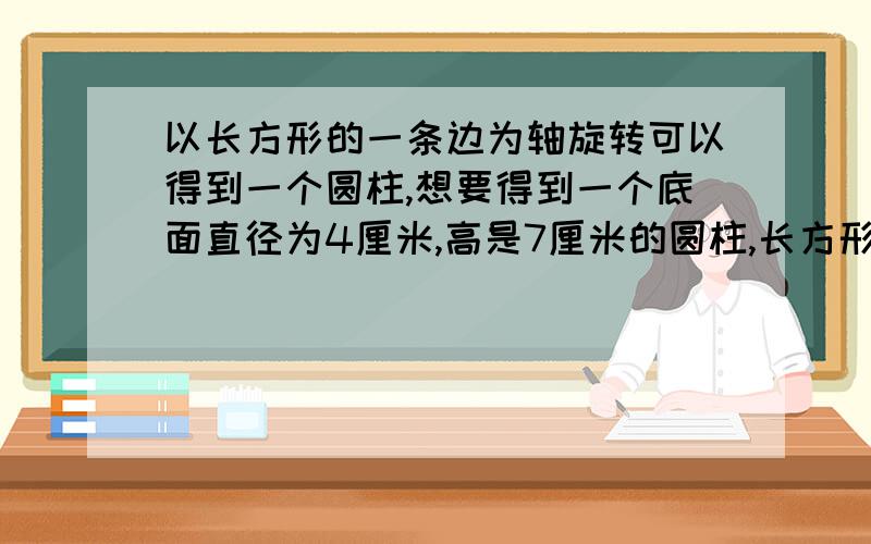 以长方形的一条边为轴旋转可以得到一个圆柱,想要得到一个底面直径为4厘米,高是7厘米的圆柱,长方形的长和宽各应是多少厘米?